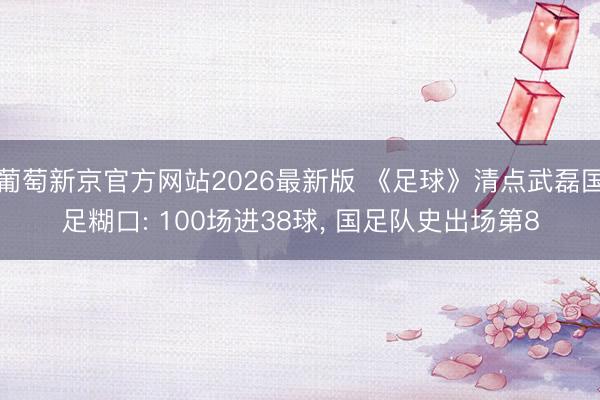 葡萄新京官方网站2026最新版 《足球》清点武磊国足糊口: 100场进38球, 国足队史出场第8