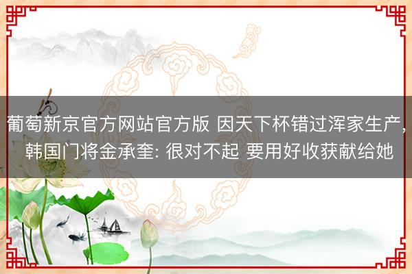 葡萄新京官方网站官方版 因天下杯错过浑家生产, 韩国门将金承奎: 很对不起 要用好收获献给她