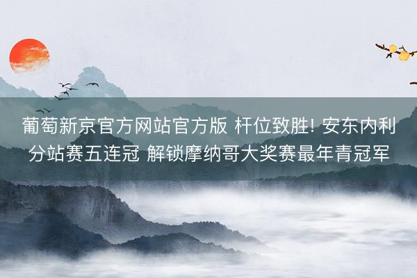 葡萄新京官方网站官方版 杆位致胜! 安东内利分站赛五连冠 解锁摩纳哥大奖赛最年青冠军