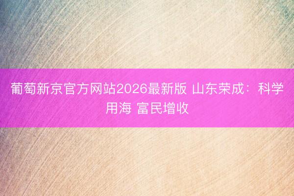 葡萄新京官方网站2026最新版 山东荣成：科学用海 富民增收