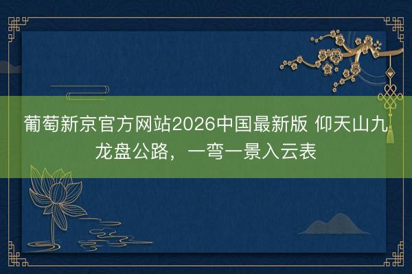 葡萄新京官方网站2026中国最新版 仰天山九龙盘公路，<a href=