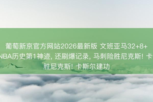 葡萄新京官方网站2026最新版 文班亚马32+8+3盖帽创NBA历史第1神迹， 还刷爆记录， 马刺险胜尼克斯! 卡斯尔建功