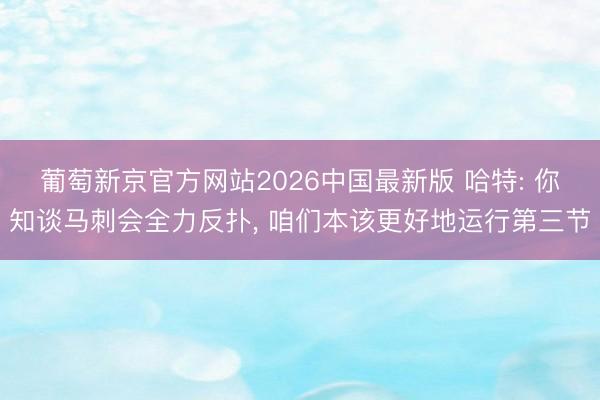 葡萄新京官方网站2026中国最新版 哈特: 你知谈马刺会全力反扑， 咱们本该更好地运行第三节