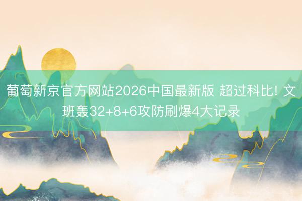 葡萄新京官方网站2026中国最新版 超过科比! 文班轰32+8+6攻防刷爆4大记录