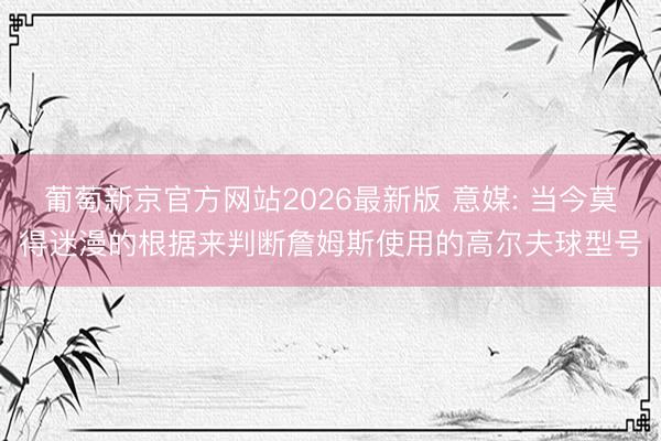 葡萄新京官方网站2026最新版 意媒: 当今莫得迷漫的根据来判断詹姆斯使用的高尔夫球型号