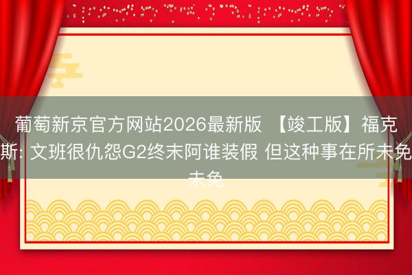 葡萄新京官方网站2026最新版 【竣工版】福克斯: 文班很仇怨G2终末阿谁装假 但这种事在所未免