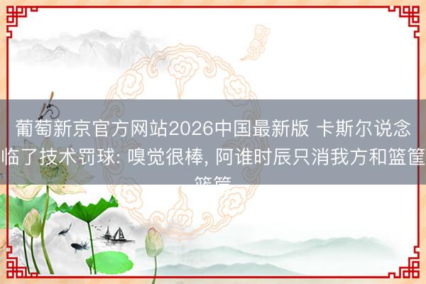 葡萄新京官方网站2026中国最新版 卡斯尔说念临了技术罚球: 嗅觉很棒， 阿谁时辰只消我方和篮筐
