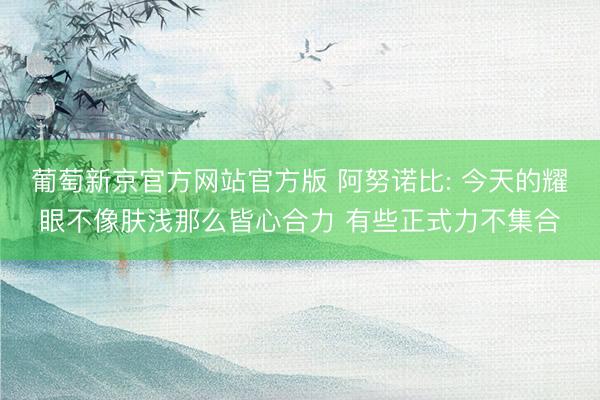 葡萄新京官方网站官方版 阿努诺比: 今天的耀眼不像肤浅那么皆心合力 有些正式力不集合