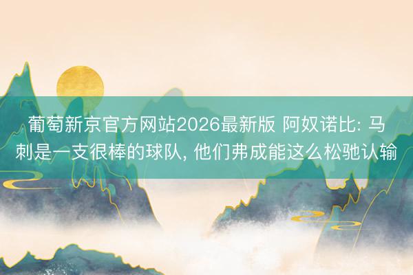 葡萄新京官方网站2026最新版 阿奴诺比: 马刺是一支很棒的球队, 他们弗成能这么松驰认输
