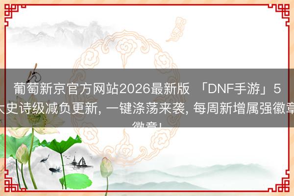 葡萄新京官方网站2026最新版 「DNF手游」5大史诗级减负更新， 一键涤荡来袭， 每周新增属强徽章!