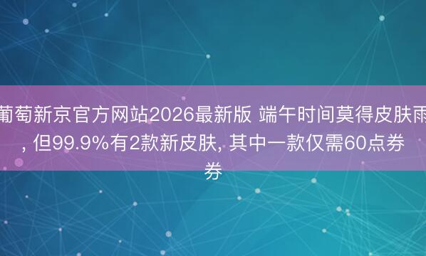 葡萄新京官方网站2026最新版 端午时间莫得皮肤雨， 但99.9%有2款新皮肤， 其中一款仅需60点券