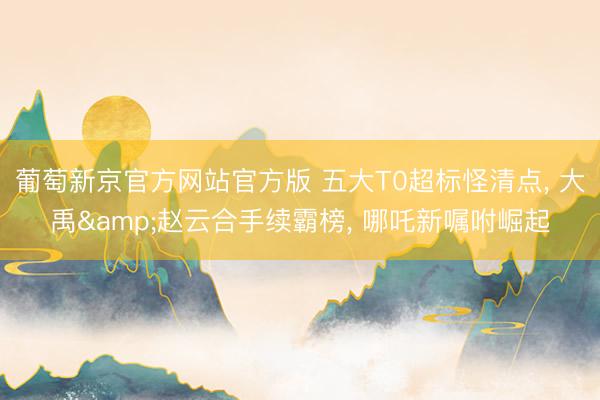 葡萄新京官方网站官方版 五大T0超标怪清点, 大禹&赵云合手续霸榜, 哪吒新嘱咐崛起