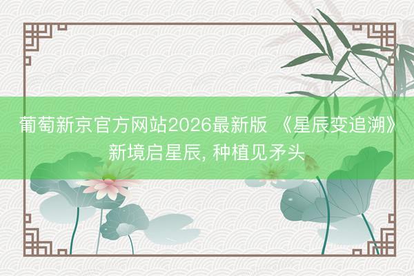 葡萄新京官方网站2026最新版 《星辰变追溯》新境启星辰, 种植见矛头