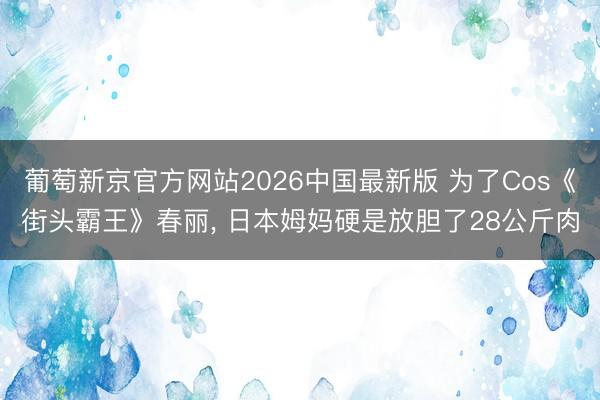 葡萄新京官方网站2026中国最新版 为了Cos《街头霸王》春丽， 日本姆妈硬是放胆了28公斤肉