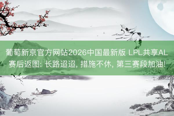 葡萄新京官方网站2026中国最新版 LPL共享AL赛后返图: 长路迢迢， 措施不休， 第三赛段加油!