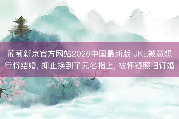 葡萄新京官方网站2026中国最新版 JKL被意想行将结婚， 抑止换到了无名指上， 被怀疑照旧订婚