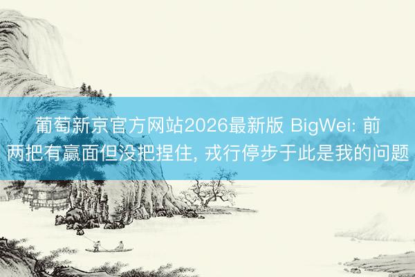 葡萄新京官方网站2026最新版 BigWei: 前两把有赢面但没把捏住， 戎行停步于此是我的问题