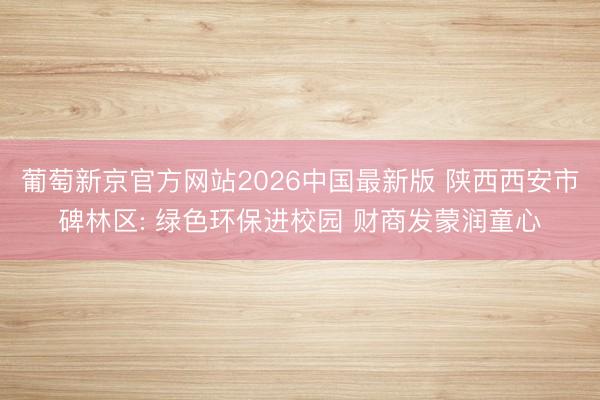葡萄新京官方网站2026中国最新版 陕西西安市碑林区: 绿色环保进校园 财商发蒙润童心