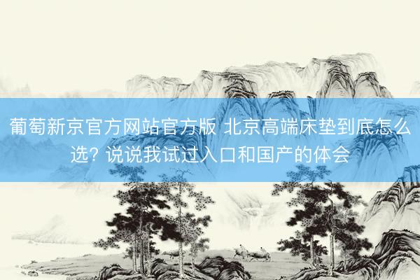 葡萄新京官方网站官方版 北京高端床垫到底怎么选? 说说我试过入口和国产的体会