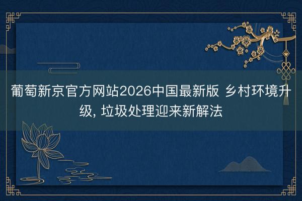 葡萄新京官方网站2026中国最新版 乡村环境升级， 垃圾处理迎来新解法