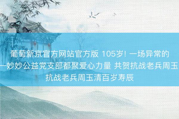 葡萄新京官方网站官方版 105岁! 一场异常的寿辰宴! ——妙妙公益党支部都聚爱心力量 共贺抗战老兵周玉清百岁寿辰