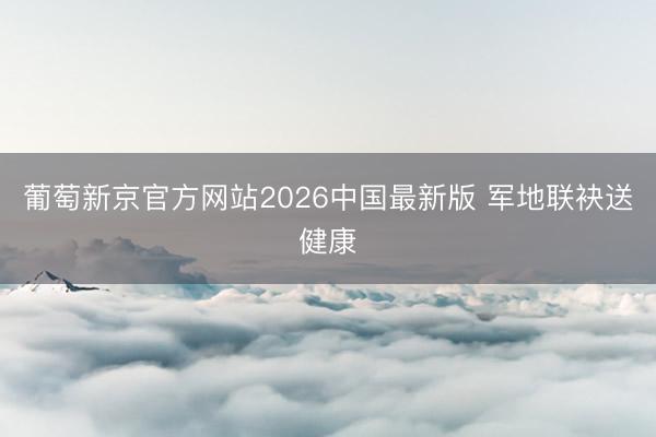 葡萄新京官方网站2026中国最新版 军地联袂送健康