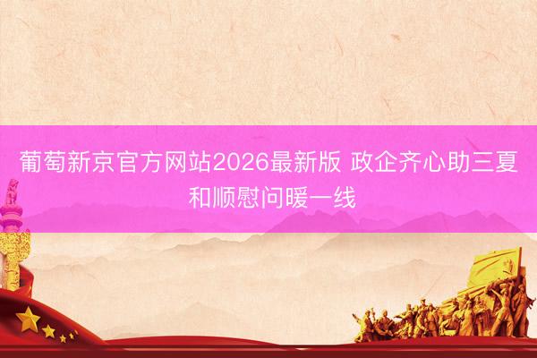 葡萄新京官方网站2026最新版 政企齐心助三夏 和顺慰问暖一线
