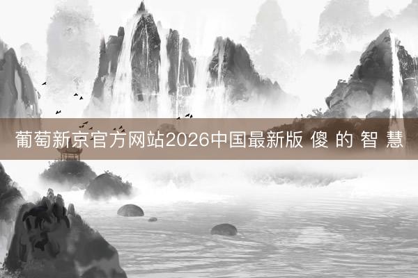 葡萄新京官方网站2026中国最新版 傻 的 智 慧
