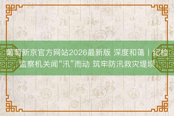 葡萄新京官方网站2026最新版 深度和蔼丨纪检监察机关闻“汛”而动 筑牢防汛救灾堤坝