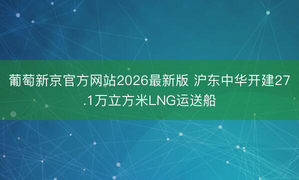 葡萄新京官方网站2026最新版 沪东中华开建27.1万立方米LNG运送船