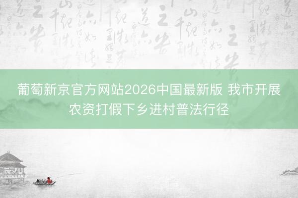 葡萄新京官方网站2026中国最新版 我市开展农资打假下乡进村普法行径