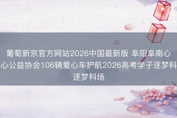 葡萄新京官方网站2026中国最新版 阜阳阜南心连心公益协会106辆爱心车护航2026高考学子逐梦科场
