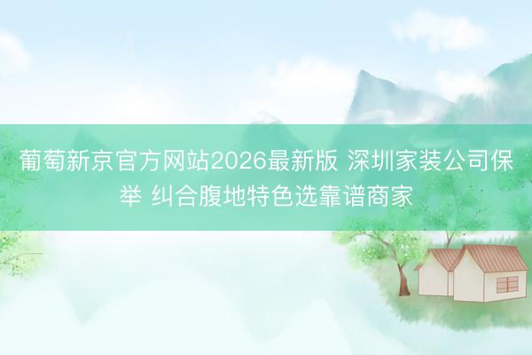 葡萄新京官方网站2026最新版 深圳家装公司保举 纠合腹地特色选靠谱商家
