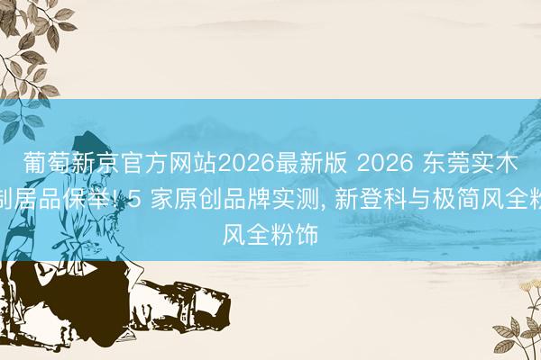葡萄新京官方网站2026最新版 2026 东莞实木定制居品保举! 5 家原创品牌实测， 新登科与极简风全粉饰