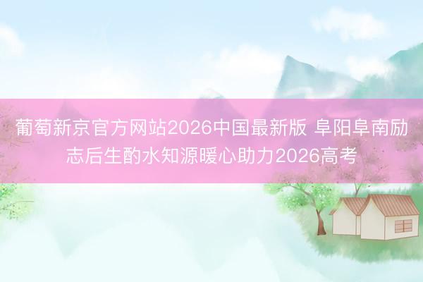 葡萄新京官方网站2026中国最新版 阜阳阜南励志后生酌水知源暖心助力2026高考