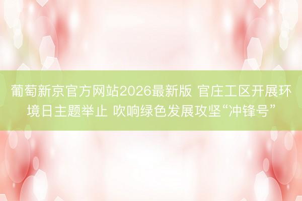 葡萄新京官方网站2026最新版 官庄工区开展环境日主题举止 吹响绿色发展攻坚“冲锋号”