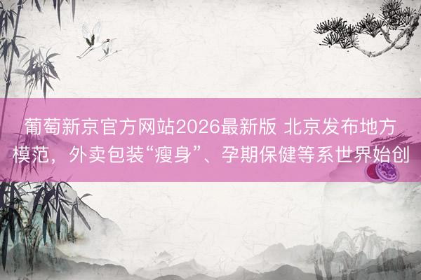 葡萄新京官方网站2026最新版 北京发布地方模范,外卖包装“瘦身”、孕期保健等系世界始创