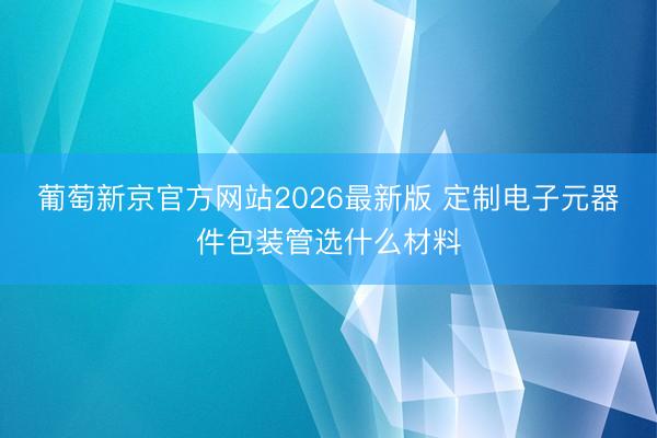 葡萄新京官方网站2026最新版 定制电子元器件包装管选什么材料