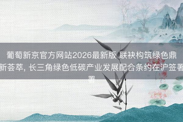 葡萄新京官方网站2026最新版 联袂构筑绿色鼎新荟萃， 长三角绿色低碳产业发展配合条约在沪签署