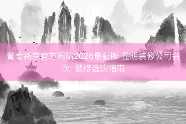 葡萄新京官方网站2026最新版 昆明装修公司名次: 装修选购指南