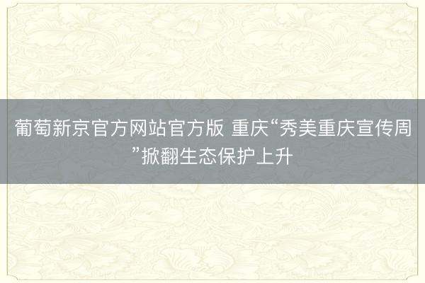 葡萄新京官方网站官方版 重庆“秀美重庆宣传周”掀翻生态保护上升