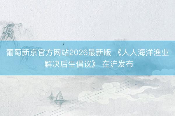 葡萄新京官方网站2026最新版 《人人海洋渔业 解决后生倡议》 在沪发布