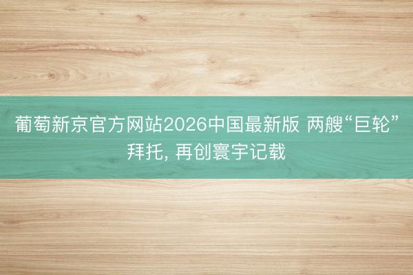 葡萄新京官方网站2026中国最新版 两艘“巨轮”拜托， 再创寰宇记载