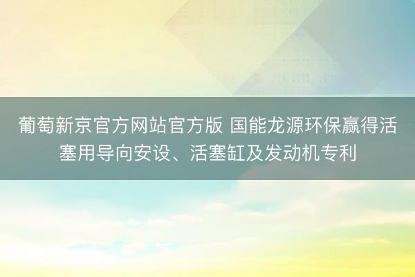 葡萄新京官方网站官方版 国能龙源环保赢得活塞用导向安设、活塞缸及发动机专利