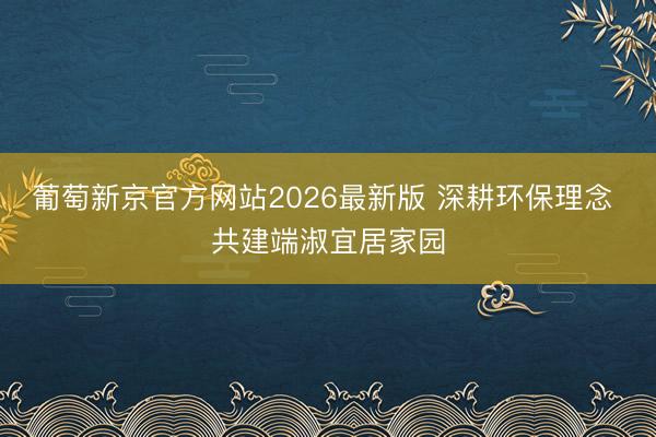 葡萄新京官方网站2026最新版 深耕环保理念 共建端淑宜居家园