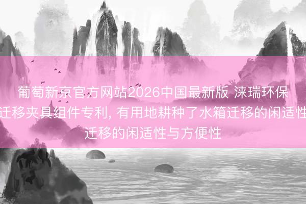 葡萄新京官方网站2026中国最新版 涞瑞环保获得水箱迁移夹具组件专利， 有用地耕种了水箱迁移的闲适性与方便性
