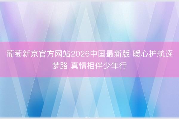 葡萄新京官方网站2026中国最新版 暖心护航逐梦路 真情相伴少年行