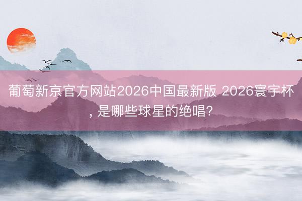 葡萄新京官方网站2026中国最新版 2026寰宇杯， 是哪些球星的绝唱?