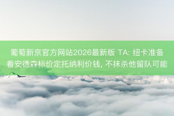 葡萄新京官方网站2026最新版 TA: 纽卡准备看安德森标价定托纳利价钱， 不抹杀他留队可能