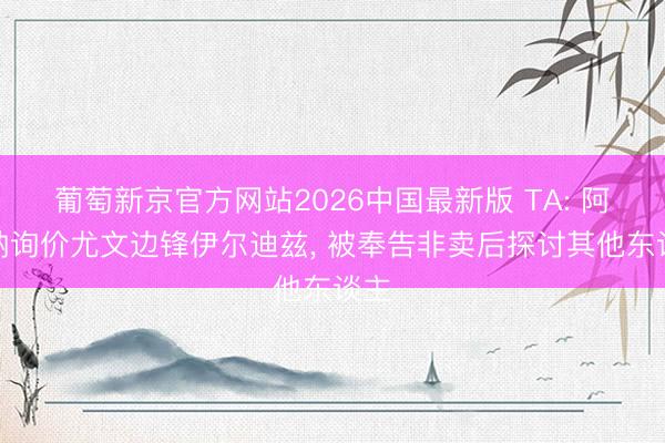 葡萄新京官方网站2026中国最新版 TA: 阿森纳询价尤文边锋伊尔迪兹， 被奉告非卖后探讨其他东谈主